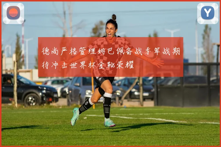 德尚严格管理姆巴佩备战季军战期待冲击世界杯金靴荣耀