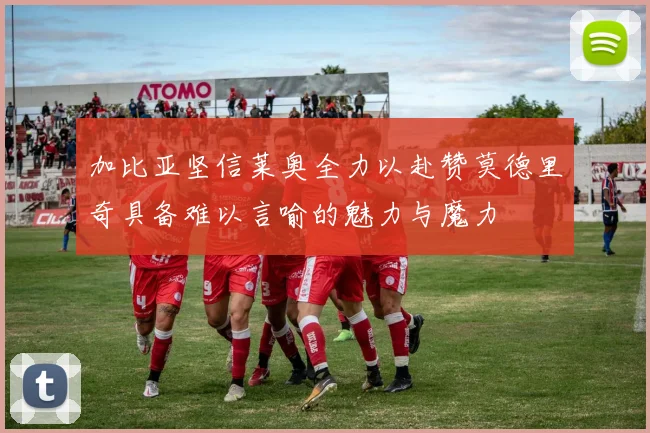 加比亚坚信莱奥全力以赴赞莫德里奇具备难以言喻的魅力与魔力