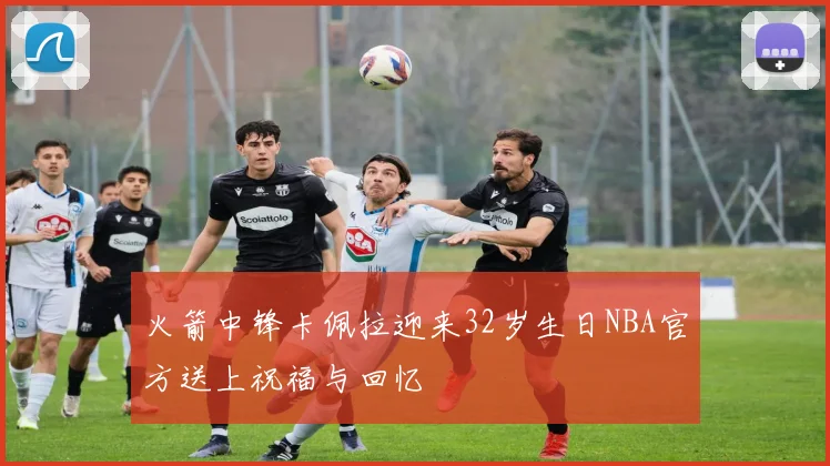 火箭中锋卡佩拉迎来32岁生日NBA官方送上祝福与回忆