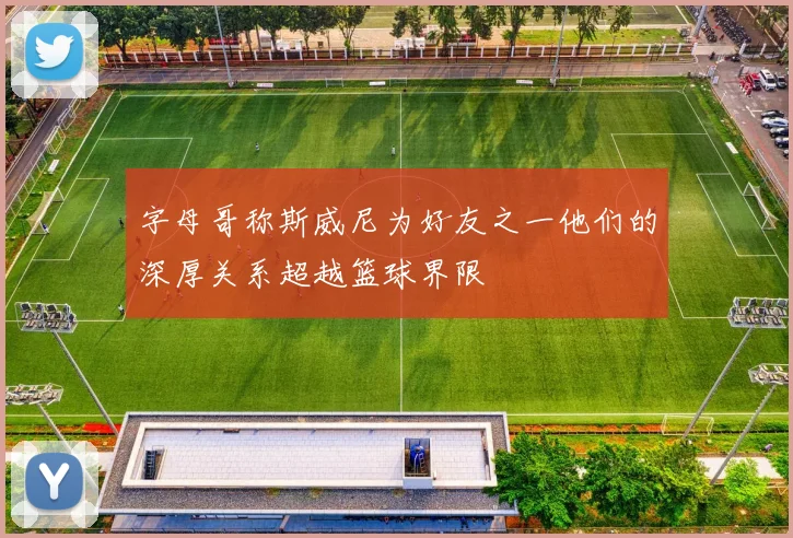 字母哥称斯威尼为好友之一他们的深厚关系超越篮球界限