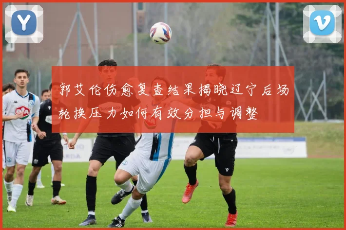 郭艾伦伤愈复查结果揭晓辽宁后场轮换压力如何有效分担与调整
