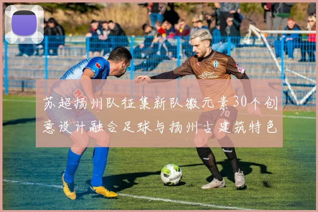 苏超扬州队征集新队徽元素30个创意设计融合足球与扬州古建筑特色