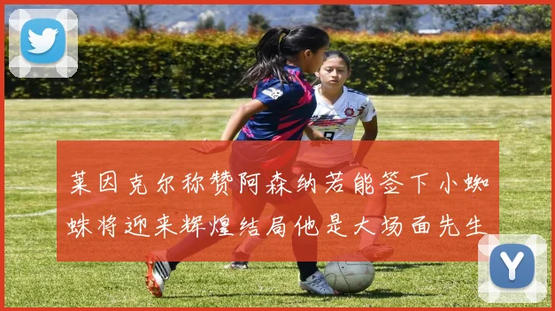 莱因克尔称赞阿森纳若能签下小蜘蛛将迎来辉煌结局他是大场面先生的最佳人选