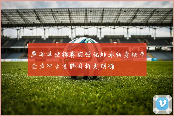 覃海洋世锦赛前强化蛙泳转身细节全力冲击金牌目标更明确