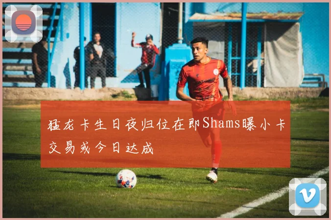 猛龙卡生日夜归位在即Shams曝小卡交易或今日达成