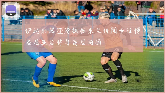 伊达利诺澄清执教米兰传闻专注博洛尼亚后将与高层沟通