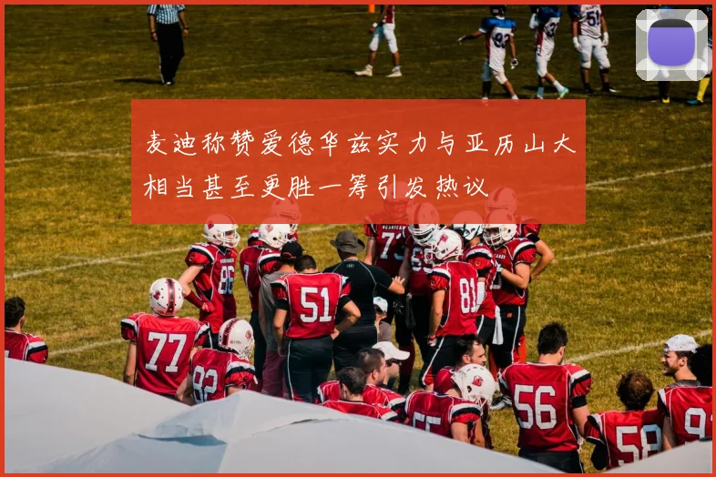麦迪称赞爱德华兹实力与亚历山大相当甚至更胜一筹引发热议