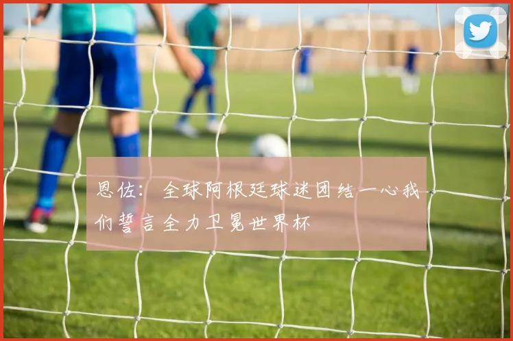 恩佐：全球阿根廷球迷团结一心我们誓言全力卫冕世界杯