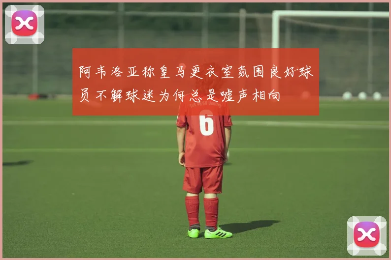 阿韦洛亚称皇马更衣室氛围良好球员不解球迷为何总是嘘声相向