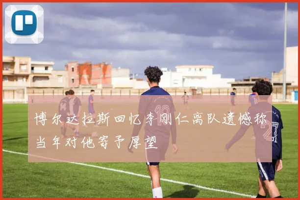 博尔达拉斯回忆李刚仁离队遗憾称当年对他寄予厚望