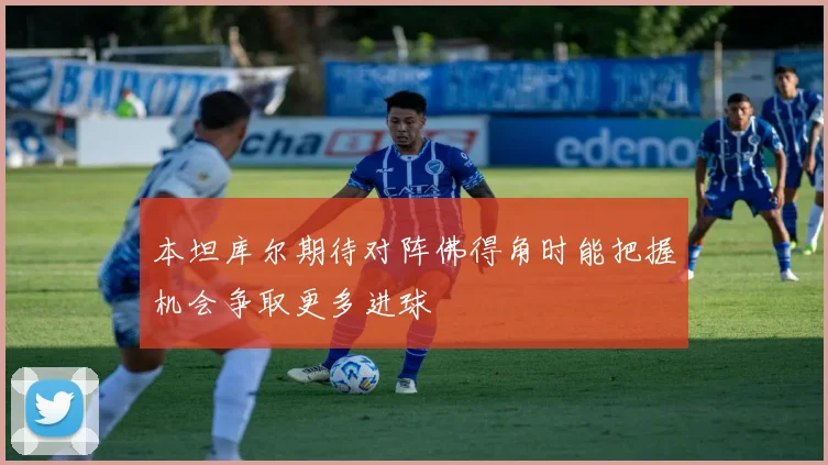 本坦库尔期待对阵佛得角时能把握机会争取更多进球