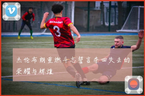 杰伦布朗重燃斗志誓言夺回失去的荣耀与辉煌