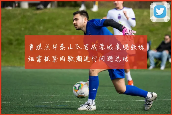 鲁媒点评泰山队客战蓉城表现教练组需抓紧间歇期进行问题总结
