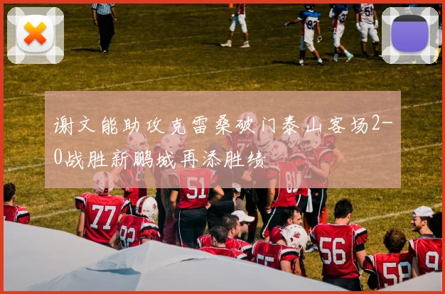 谢文能助攻克雷桑破门泰山客场2-0战胜新鹏城再添胜绩