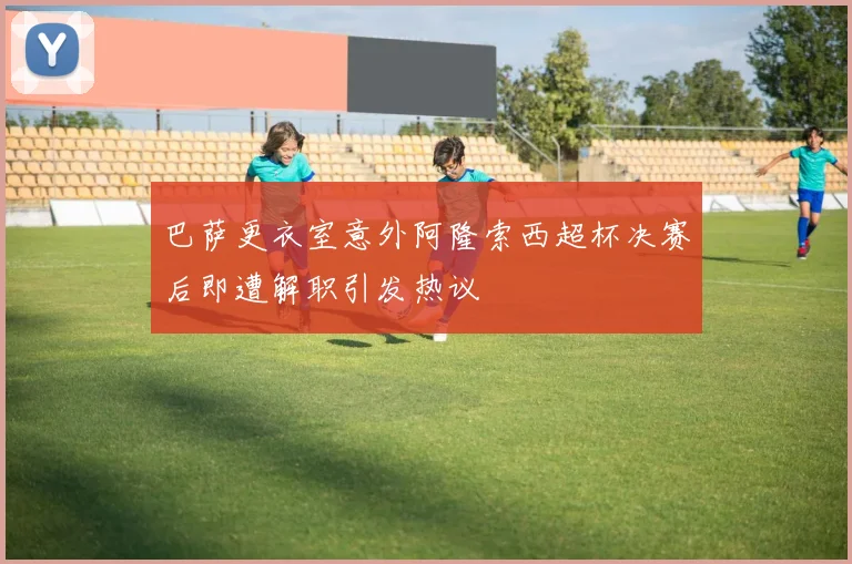 巴萨更衣室意外阿隆索西超杯决赛后即遭解职引发热议