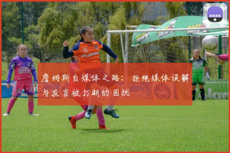 詹姆斯自媒体之路：拒绝媒体误解与发言被打断的困扰