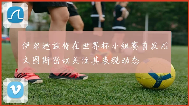伊尔迪兹将在世界杯小组赛首发尤文图斯密切关注其表现动态