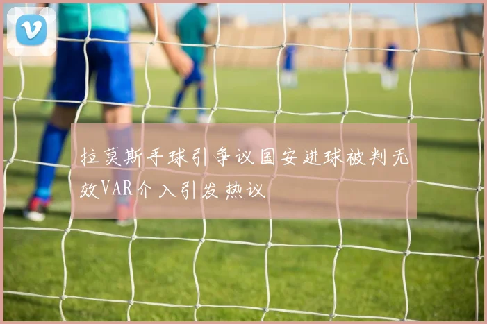 拉莫斯手球引争议国安进球被判无效VAR介入引发热议