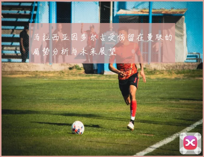 马拉西亚因多尔古受伤留在曼联的局势分析与未来展望
