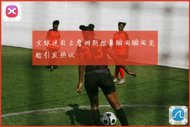 女球迷目击詹姆斯抠鼻瞬间瞬间变脸引发热议