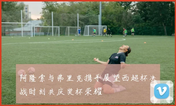 阿隆索与弗里克携手展望西超杯决战时刻共庆奖杯荣耀