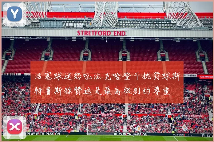 活塞球迷怒吼法克哈登干扰罚球斯特鲁斯称赞这是最高级别的尊重