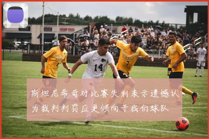 斯坦尼希奇对比赛失利表示遗憾认为裁判判罚应更倾向于我们球队