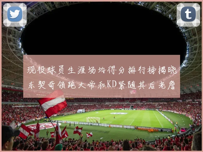 现役球员生涯场均得分排行榜揭晓东契奇领跑大帝和KD紧随其后老詹位居第四