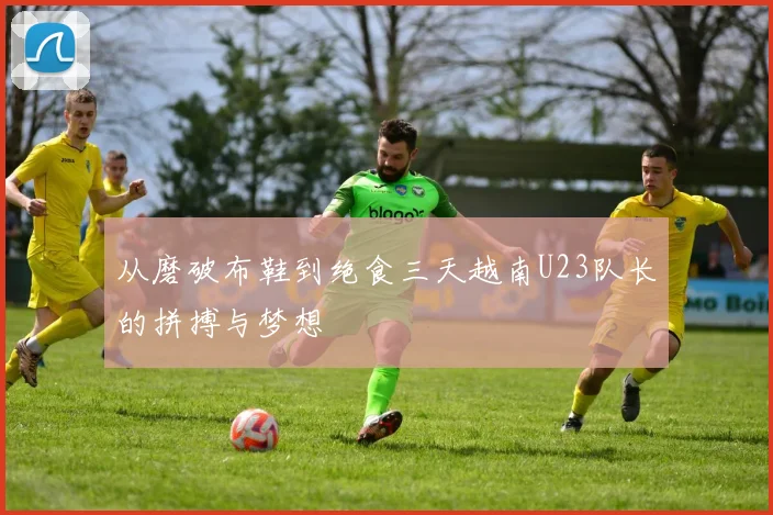 从磨破布鞋到绝食三天越南U23队长的拼搏与梦想