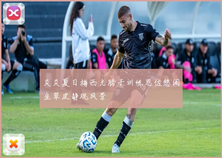 炎炎夏日梅西光膀子训练恩佐悠闲坐草皮静观风景