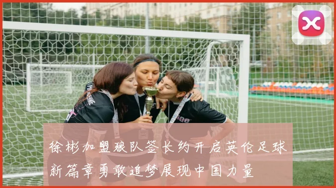 徐彬加盟狼队签长约开启英伦足球新篇章勇敢追梦展现中国力量