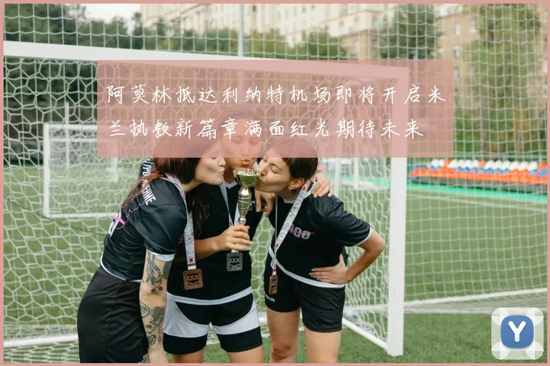 阿莫林抵达利纳特机场即将开启米兰执教新篇章满面红光期待未来