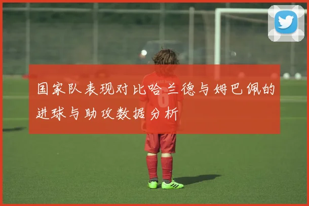 国家队表现对比哈兰德与姆巴佩的进球与助攻数据分析