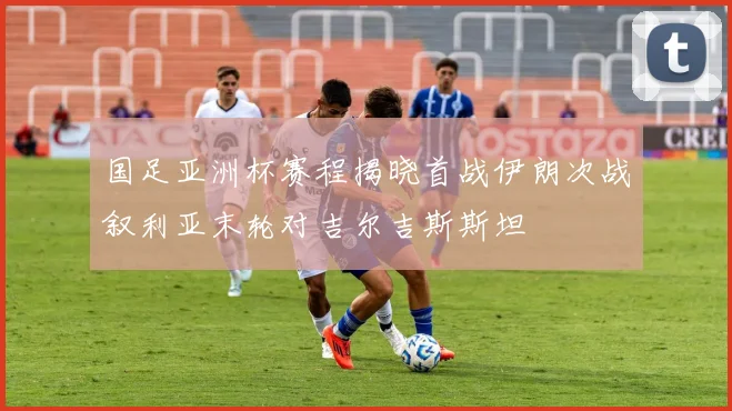 国足亚洲杯赛程揭晓首战伊朗次战叙利亚末轮对吉尔吉斯斯坦