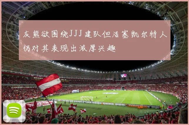 灰熊欲围绕JJJ建队但活塞凯尔特人仍对其表现出浓厚兴趣