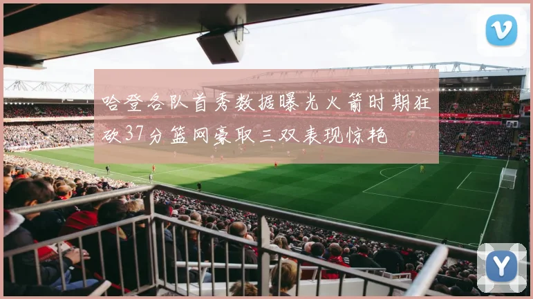 哈登各队首秀数据曝光火箭时期狂砍37分篮网豪取三双表现惊艳
